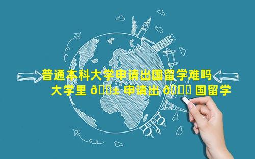 普通本科大学申请出国留学难吗 大学里 🐱 申请出 🐒 国留学难吗
